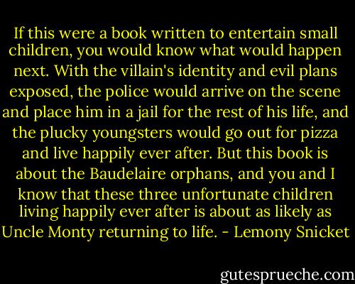 If this were a book written to entertain small children, you would know what would happen next. With the villain's identity and evil plans exposed, the police would arrive on the scene and place him in a jail for the rest of his life, and the plucky youngsters would go out for pizza and live happily ever after. But this book is about the Baudelaire orphans, and you and I know that these three unfortunate children living happily ever after is about as likely as Uncle Monty returning to life. - Lemony Snicket