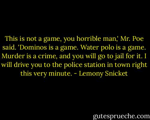This is not a game, you horrible man,' Mr. Poe said. 'Dominos is a game. Water polo is a game. Murder is a crime, and you will go to jail for it. I will drive you to the police station in town right this very minute. - Lemony Snicket