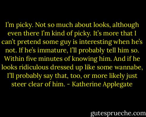 I’m picky. Not so much about looks, although even there I’m kind of picky. It’s more that I can’t pretend some guy is interesting when he’s not. If he’s immature, I’ll probably tell him so. Within five minutes of knowing him. And if he looks ridiculous dressed up like some wannabe, I’ll probably say that, too, or more likely just steer clear of him. - Katherine Applegate