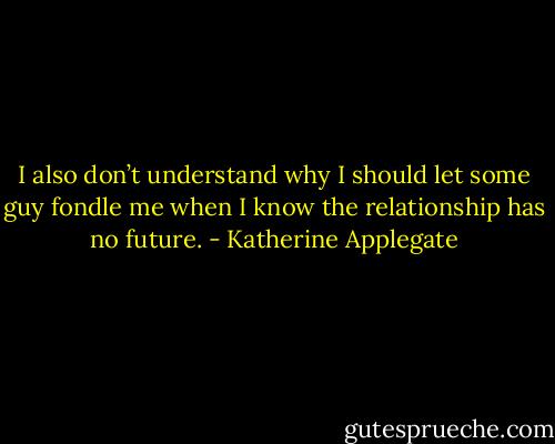 I also don’t understand why I should let some guy fondle me when I know the relationship has no future. - Katherine Applegate