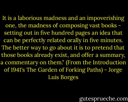 It is a laborious madness and an impoverishing one, the madness of composing vast books - setting out in five hundred pages an idea that can be perfectly related orally in five minutes. The better way to go about it is to pretend that those books already exist, and offer a summary, a commentary on them." (From the Introduction of 1941's The Garden of Forking Paths) - Jorge Luis Borges