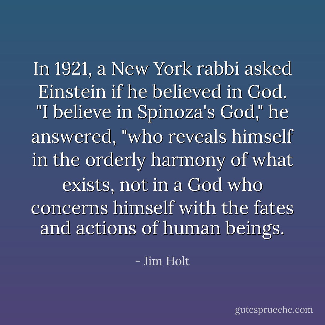 In 1921, a New York rabbi asked Einstein if he believed in God. "I believe in Spinoza's God," he answered, "who reveals himself in the orderly harmony of what exists, not in a God who concerns himself with the fates and actions of human beings. - Jim Holt