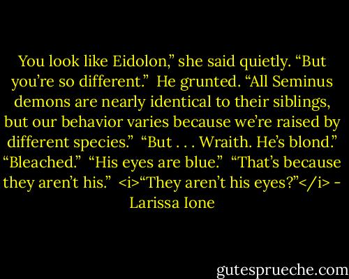 You look like Eidolon,” she said quietly. “But you’re so different.” <br />He grunted. “All Seminus demons are nearly identical to their siblings, but our behavior varies because we’re raised by different species.” <br />“But . . . Wraith. He’s blond.”<br />“Bleached.” <br />“His eyes are blue.” <br />“That’s because they aren’t his.” <br /><i>“They aren’t his eyes?”</i> - Larissa Ione