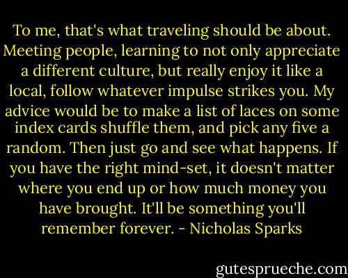 To me, that's what traveling should be about. Meeting people, learning to not only appreciate a different culture, but really enjoy it like a local, follow whatever impulse strikes you. My advice would be to make a list of laces on some index cards shuffle them, and pick any five a random. Then just go and see what happens. If you have the right mind-set, it doesn't matter where you end up or how much money you have brought. It'll be something you'll remember forever. - Nicholas Sparks