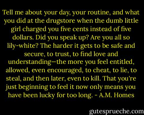 Tell me about your day, your routine, and what you did at the drugstore when the dumb little girl charged you five cents instead of five dollars. Did you speak up? Are you all so lily-white? The harder it gets to be safe and secure, to trust, to find love and understanding—the more you feel entitled, allowed, even encouraged, to cheat, to lie, to steal, and then later, even to kill. That you're just beginning to feel it now only means you have been lucky for too long. - A.M. Homes