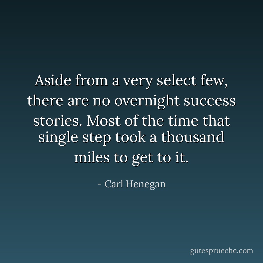 Aside from a very select few, there are no overnight success stories. Most of the time that single step took a thousand miles to get to it. - Carl Henegan