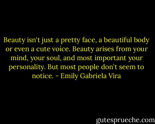 Beauty isn't just a pretty face, a beautiful body or even a cute voice. Beauty arises from your mind, your soul, and most important your personality. But most people don't seem to notice. - Emily Gabriela Vira