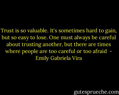 Trust is so valuable. It's sometimes hard to gain, but so easy to lose. One must always be careful about trusting another, but there are times where people are too careful or too afraid  - Emily Gabriela Vira