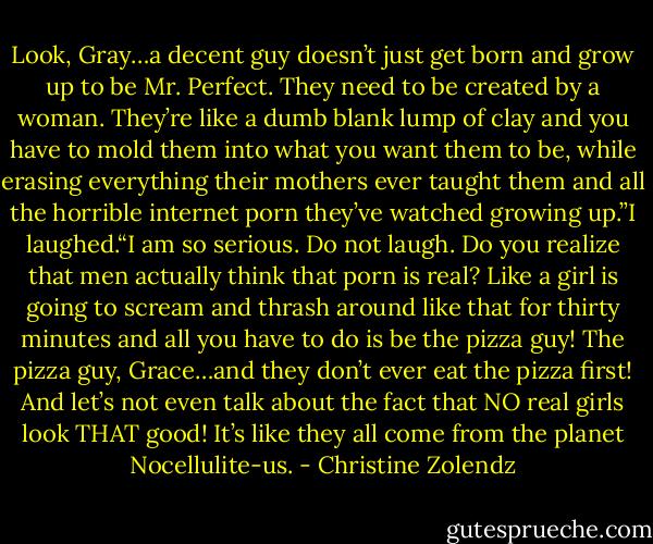Look, Gray…a decent guy doesn’t just get born and grow up to be Mr. Perfect. They need to be created by a woman. They’re like a dumb blank lump of clay and you have to mold them into what you want them to be, while erasing everything their mothers ever taught them and all the horrible internet porn they’ve watched growing up.”I laughed.“I am so serious. Do not laugh. Do you realize that men actually think that porn is real? Like a girl is going to scream and thrash around like that for thirty minutes and all you have to do is be the pizza guy! The pizza guy, Grace…and they don’t ever eat the pizza first! And let’s not even talk about the fact that NO real girls look THAT good! It’s like they all come from the planet Nocellulite-us. - Christine Zolendz