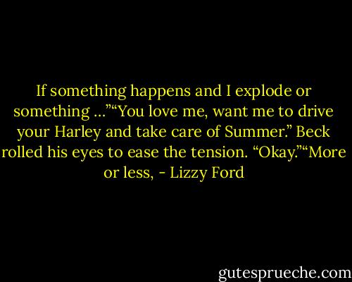 If something happens and I explode or something …”“You love me, want me to drive your Harley and take care of Summer.” Beck rolled his eyes to ease the tension. “Okay.”“More or less, - Lizzy Ford