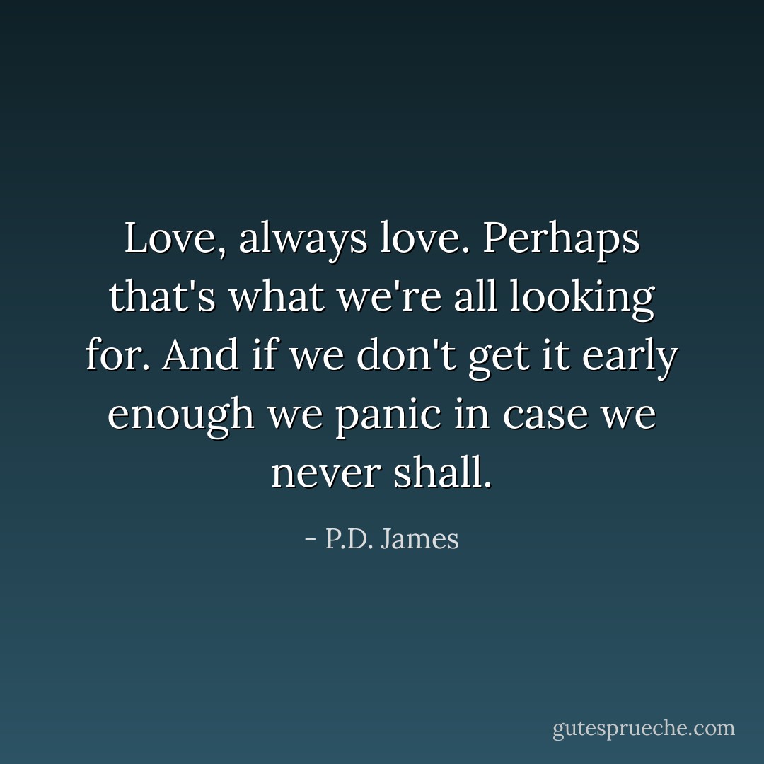 Love, always love. Perhaps that's what we're all looking for. And if we don't get it early enough we panic in case we never shall. - P.D. James