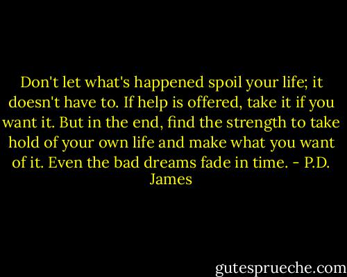 Don't let what's happened spoil your life; it doesn't have to. If help is offered, take it if you want it. But in the end, find the strength to take hold of your own life and make what you want of it. Even the bad dreams fade in time. - P.D. James