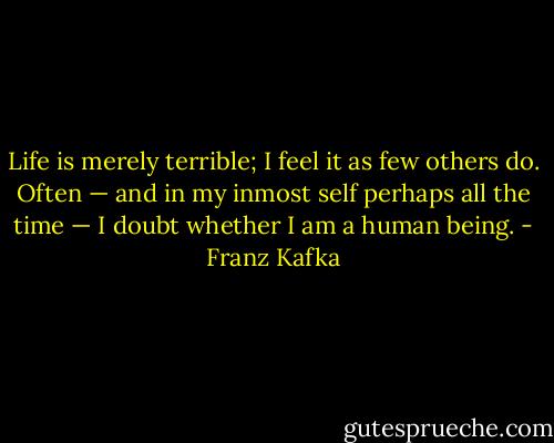 Life is merely terrible; I feel it as few others do. Often — and in my inmost self perhaps all the time — I doubt whether I am a human being. - Franz Kafka