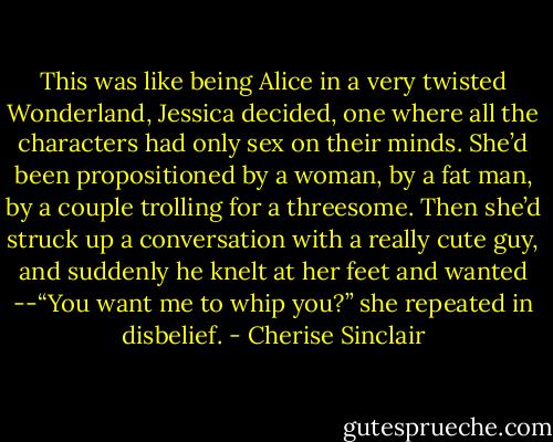 This was like being Alice in a very twisted Wonderland, Jessica decided, one where all the characters had only sex on their minds. She’d been propositioned by a woman, by a fat man, by a couple trolling for a threesome. Then she’d struck up a conversation with a really cute guy, and suddenly he knelt at her feet and wanted --“You want me to whip you?” she repeated in disbelief. - Cherise Sinclair