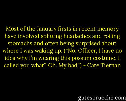 Most of the January firsts in recent memory have involved splitting headaches and roiling stomachs and often being<br />surprised about where I was waking up. (“No, Officer, I have no idea why I’m wearing this possum costume. I called you what? Oh. My bad.”) - Cate Tiernan