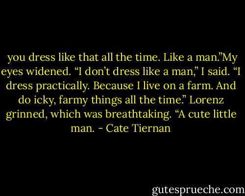  you dress like that all the time. Like a man.”My eyes widened. “I don’t dress like a man,” I said. “I dress practically. Because I live on a farm. And do icky, farmy things all the time.”<br />Lorenz grinned, which was breathtaking. “A cute little man. - Cate Tiernan