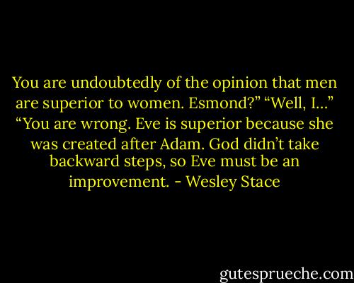 You are undoubtedly of the opinion that men are superior to women. Esmond?”<br />“Well, I…”<br />“You are wrong. Eve is superior because she was created after Adam. God didn’t take backward steps, so Eve must be an improvement. - Wesley Stace