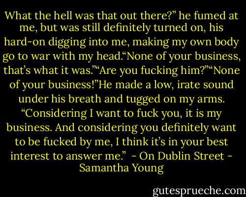 What the hell was that out there?” he fumed at me, but was still definitely turned on, his hard-on digging into me, making my own body go to war with my head.“None of your business, that’s what it was.”“Are you fucking him?”“None of your business!”He made a low, irate sound under his breath and tugged on my arms. “Considering I want to fuck you, it is my business. And considering you definitely want to be fucked by me, I think it’s in your best interest to answer me.”<br /><br />- On Dublin Street - Samantha Young
