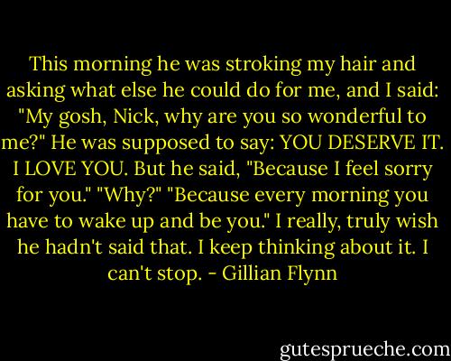 This morning he was stroking my hair and asking what else he could do for me, and I said: "My gosh, Nick, why are you so wonderful to me?"<br />He was supposed to say: YOU DESERVE IT. I LOVE YOU. But he said, "Because I feel sorry for you."<br />"Why?"<br />"Because every morning you have to wake up and be you."<br />I really, truly wish he hadn't said that. I keep thinking about it. I can't stop. - Gillian Flynn