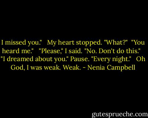 I missed you." <br /><br />My heart stopped. "What?"<br /><br />"You heard me." <br /><br />"Please," I said. "No. Don't do this." <br /><br />"I dreamed about you." Pause. "Every night." <br /><br />Oh God, I was weak. Weak. - Nenia Campbell