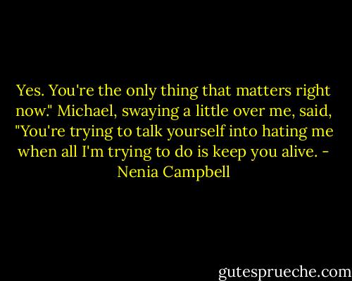 Yes. You're the only thing that matters right now." Michael, swaying a little over me, said, "You're trying to talk yourself into hating me when all I'm trying to do is keep you alive. - Nenia Campbell