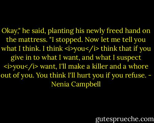 Okay," he said, planting his newly freed hand on the mattress. "I stopped. Now let me tell you what I think. I think <i>you</i> think that if you give in to what I want, and what I suspect <i>you</i> want, I'll make a killer and a whore out of you. You think I'll hurt you if you refuse. - Nenia Campbell