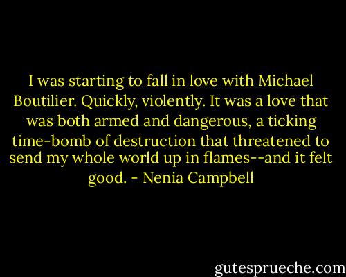 I was starting to fall in love with Michael Boutilier. Quickly, violently. It was a love that was both armed and dangerous, a ticking time-bomb of destruction that threatened to send my whole world up in flames--and it felt good. - Nenia Campbell