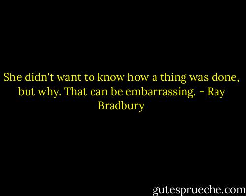 She didn't want to know how a thing was done, but why. That can be embarrassing. - Ray Bradbury