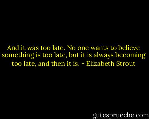 And it was too late. No one wants to believe something is too late, but it is always becoming too late, and then it is. - Elizabeth Strout