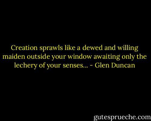 Creation sprawls like a dewed and willing maiden outside your window awaiting only the lechery of your senses... - Glen Duncan