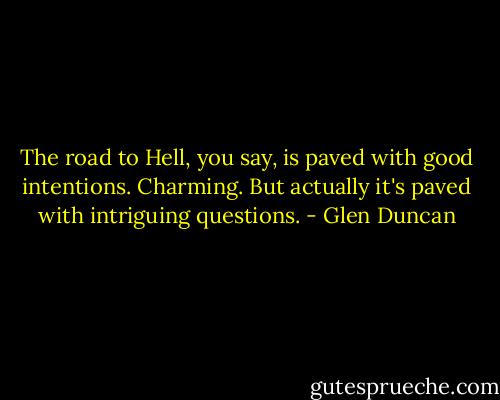 The road to Hell, you say, is paved with good intentions. Charming. But actually it's paved with intriguing questions. - Glen Duncan