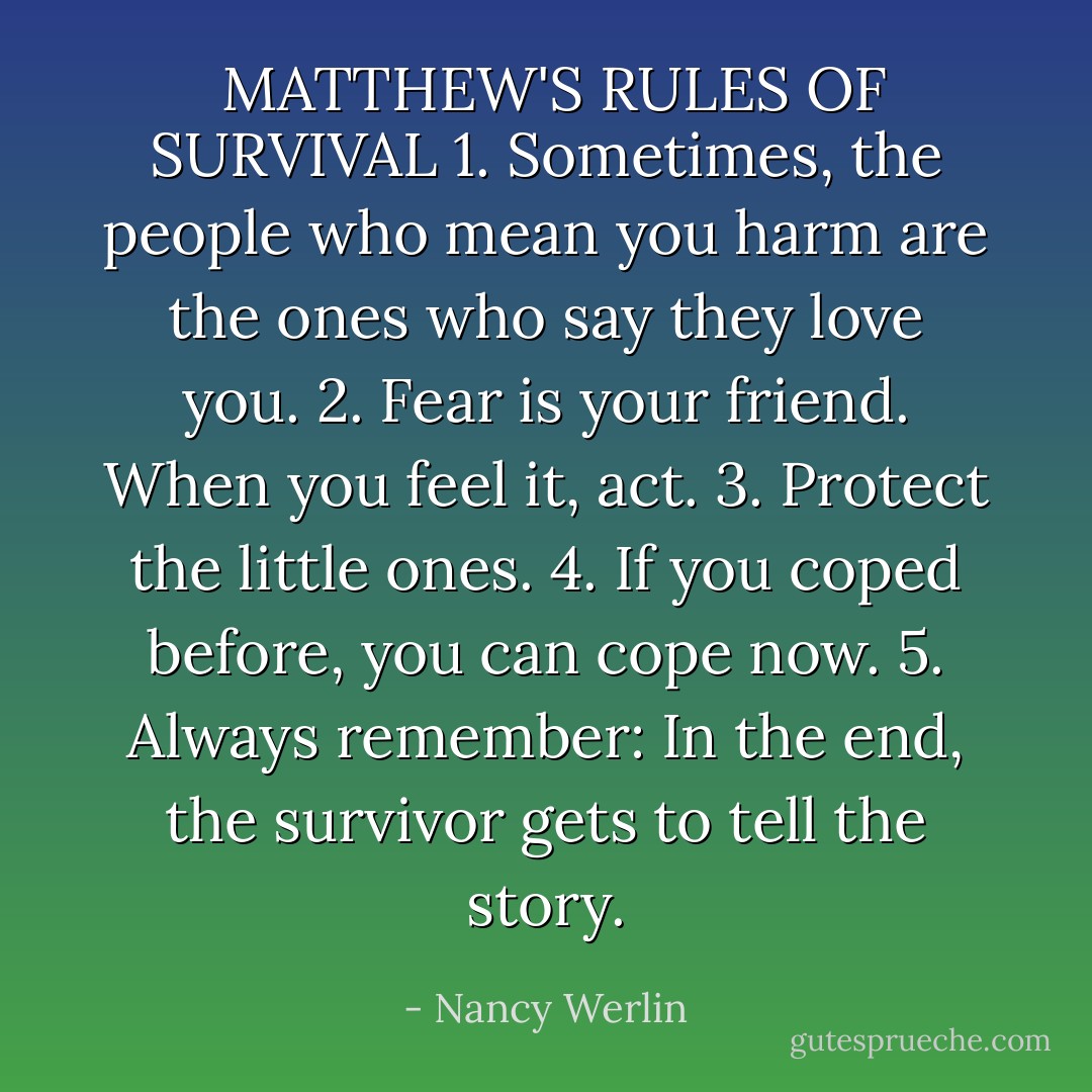  MATTHEW'S RULES OF SURVIVAL<br />1. Sometimes, the people who mean you harm are the ones who say they love you.<br />2. Fear is your friend. When you feel it, act.<br />3. Protect the little ones.<br />4. If you coped before, you can cope now.<br />5. Always remember: In the end, the survivor gets to tell the story. - Nancy Werlin