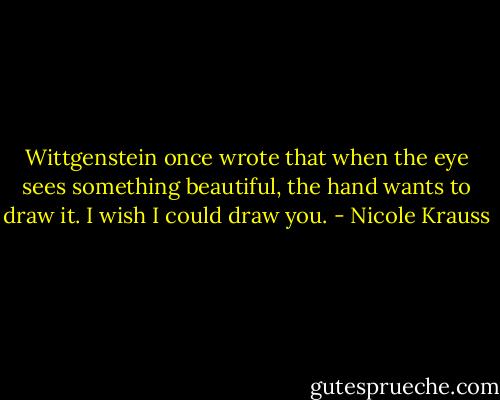 Wittgenstein once wrote that when the eye sees something beautiful, the hand wants to draw it. I wish I could draw you. - Nicole Krauss