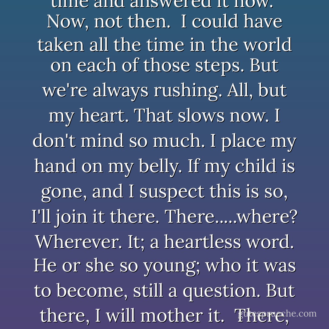 Close your eyes and stare into the dark. My father's advice when I couldn't sleep as a little girl. He wouldn't want me to do that now but I've set my mind to the task regardless. I'm staring beyond my closed eyelids. Though I lie still on the ground, I feel perched at the highest point I could possibly be; clutching at a star in the night sky with my legs dangling above cold black nothingness. I take one last look at my fingers wrapped around the light and let go. Down I go, falling, then floating, and, falling again, I wait for the land of my life. I know now, as I knew as that little girl fighting sleep, that behind her gauzed screen of shut-eye, lies colour. It taunts me, dares me to open my eyes and lose sleep. Flashes of red and amber, yellow and white speckle my darkness. I refuse to open them. I rebel and I squeeze my eyelids together tighter to block out the grains of light, mere distractions that keep us awake but a sign that there's life beyond.<br />But there's no life in me. None that I can feel, from where I lie at the bottom of the staircase. My heart beats quicker now, the lone fighter left standing in the ring, a red boxing glove pumping victoriously into the air, refusing to give up. It's the only part of me that cares, the only part that ever cared. It fights to pump the blood around to heal, to replace what I'm losing. But it's all leaving my body as quickly as it's sent; forming a deep black ocean of its own around me where I've fallen.<br />Rushing, rushing, rushing. We are always rushing. Never have enough time here, always trying to make our way there. Need to have left here five minutes ago, need to be there now. The phone rings again and I acknowledge the irony. I could have taken my time and answered it now. <br />Now, not then. <br />I could have taken all the time in the world on each of those steps. But we're always rushing. All, but my heart. That slows now. I don't mind so much. I place my hand on my belly. If my child is gone, and I suspect this is so, I'll join it there. There.....where? Wherever. It; a heartless word. He or she so young; who it was to become, still a question. But there, I will mother it. <br />There, not here. I'll tell it; I'm sorry, sweetheart, I'm sorry I ruined your chances - our chances of a life together.But close your eyes and stare into the darkness now, like Mummy is doing, and we'll find our way together. <br />There's a noise in the room and I feel a presence. 'Oh God, Joyce, oh God. Can you hear me, love? Oh God. Oh God, please no, Hold on love, I'm here. Dad is here.'<br />I don't want to hold on and I feel like telling him so. I hear myself groan, an animal-like whimper and it shocks me, scares me. I have a plan, I want to tell him. I want to go, only then can I be with my baby. Then, not now. <br />He's stopped me from falling but I haven't landed yet. Instead he helps me balance on nothing, hover while I'm forced to make the decision. I want to keep falling but he's calling the ambulance and he's gripping my hand with such ferocity it's as though I'm all he has. He's brushing the hair from my forehead and weeping loudly. I've never heard him weep. Not even when Mum died. He clings to my hand with all of his strength I never knew his old body had and I remember that I am all he has and that he, once again just like before, is my whole world. The blood continues to rush through me. Rushing, rushing, rushing. We are always rushing. Maybe I'm rushing again. Maybe it's not my time to go. I feel the rough skin of old hands squeezing mine, and their intensity and their familiarity force me to open my eyes. Lights fills them and I glimpse his face, a look I never want to see again. He clings to his baby. I know I lost mind; I can't let him lose his. In making my decision I already begin to grieve. I've landed now, the land of my life. And still my heart pumps on. <br />Even when broken it still works. - Cecelia Ahern