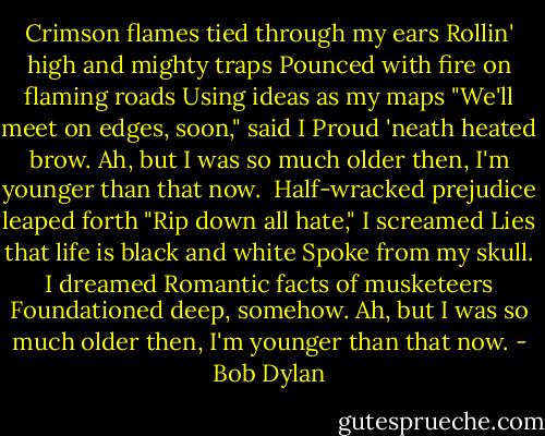 Crimson flames tied through my ears<br />Rollin' high and mighty traps<br />Pounced with fire on flaming roads<br />Using ideas as my maps<br />"We'll meet on edges, soon," said I<br />Proud 'neath heated brow.<br />Ah, but I was so much older then,<br />I'm younger than that now.<br /><br />Half-wracked prejudice leaped forth<br />"Rip down all hate," I screamed<br />Lies that life is black and white<br />Spoke from my skull. I dreamed<br />Romantic facts of musketeers<br />Foundationed deep, somehow.<br />Ah, but I was so much older then,<br />I'm younger than that now. - Bob Dylan