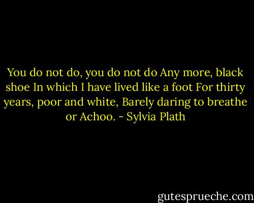 You do not do, you do not do<br />Any more, black shoe<br />In which I have lived like a foot<br />For thirty years, poor and white,<br />Barely daring to breathe or Achoo. - Sylvia Plath