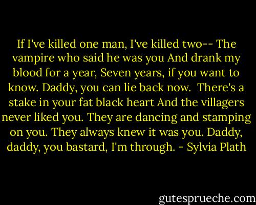 If I've killed one man, I've killed two--<br />The vampire who said he was you<br />And drank my blood for a year,<br />Seven years, if you want to know.<br />Daddy, you can lie back now.<br /><br />There's a stake in your fat black heart<br />And the villagers never liked you.<br />They are dancing and stamping on you.<br />They always knew it was you.<br />Daddy, daddy, you bastard, I'm through. - Sylvia Plath