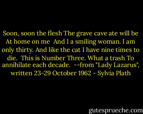Soon, soon the flesh<br />The grave cave ate will be<br />At home on me<br /><br />And I a smiling woman.<br />I am only thirty.<br />And like the cat I have nine times to die.<br /><br />This is Number Three.<br />What a trash<br />To annihilate each decade.<br /><br />--from "Lady Lazarus", written 23-29 October 1962 - Sylvia Plath