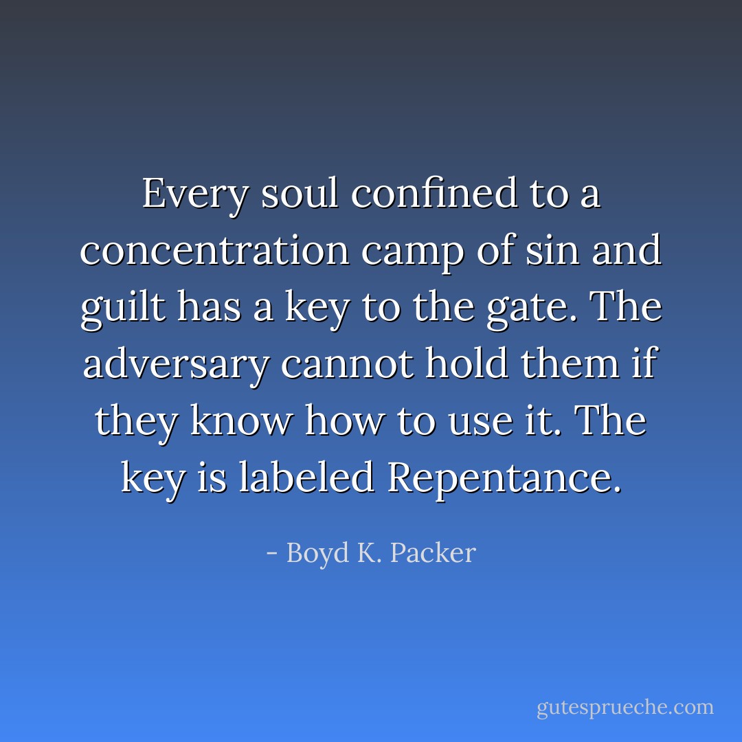 Every soul confined to a concentration camp of sin and guilt has a key to the gate. The adversary cannot hold them if they know how to use it. The key is labeled Repentance. - Boyd K. Packer