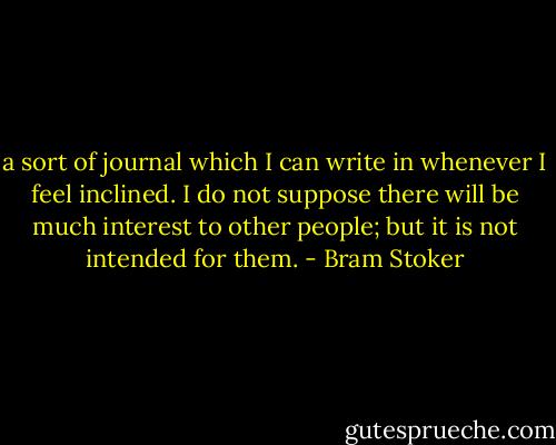 a sort of journal which I can write in whenever I feel inclined. I do not suppose there will be much interest to other people; but it is not intended for them. - Bram Stoker