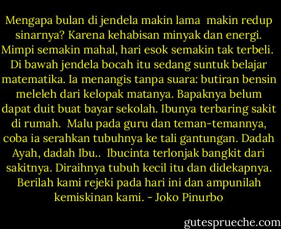 Mengapa bulan di jendela makin lama <br />makin redup sinarnya?<br />Karena kehabisan minyak dan energi.<br />Mimpi semakin mahal,<br />hari esok semakin tak terbeli.<br /><br />Di bawah jendela bocah itu sedang suntuk<br />belajar matematika. Ia menangis tanpa suara:<br />butiran bensin meleleh dari kelopak matanya.<br />Bapaknya belum dapat duit buat bayar sekolah.<br />Ibunya terbaring sakit di rumah.<br /><br />Malu pada guru dan teman-temannya,<br />coba ia serahkan tubuhnya ke tali gantungan.<br />Dadah Ayah, dadah Ibu..<br /><br />Ibucinta terlonjak bangkit dari sakitnya.<br />Diraihnya tubuh kecil itu dan didekapnya.<br />Berilah kami rejeki pada hari ini<br />dan ampunilah kemiskinan kami. - Joko Pinurbo