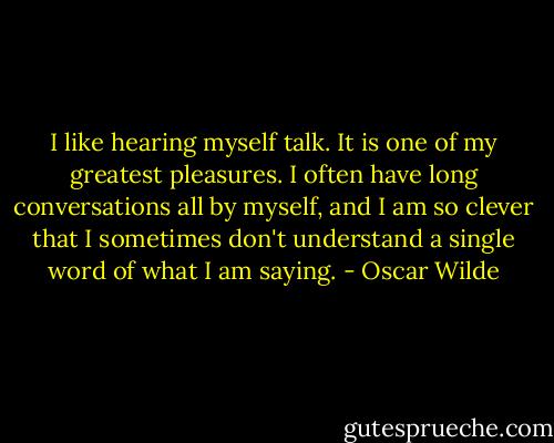 I like hearing myself talk. It is one of my greatest pleasures. I often have long conversations all by myself, and I am so clever that I sometimes don't understand a single word of what I am saying. - Oscar Wilde
