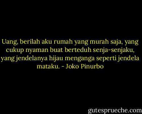 Uang, berilah aku rumah yang murah saja,<br />yang cukup nyaman buat berteduh senja-senjaku,<br />yang jendelanya hijau menganga seperti jendela mataku. - Joko Pinurbo