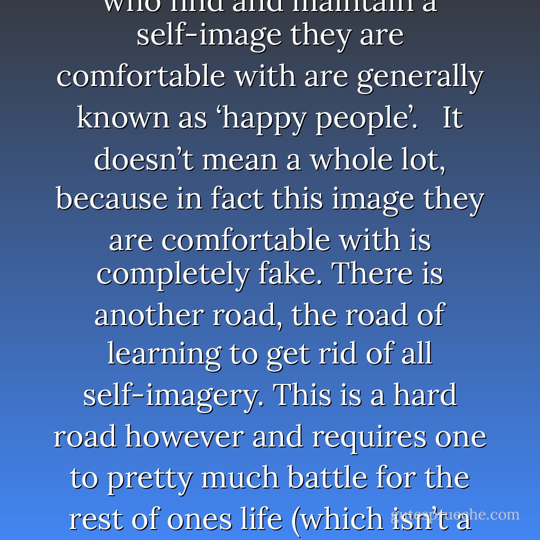 After we eat of the Apple of Knowledge, however, all of us start to be aware of ourselves, and our consciousness starts to be divided from our being. We start to have an image of ourselves which blocks our true expression. <br /><br />How do we go from there? There are two ways of dealing with this situation. The first is to find a self-image one is comfortable with. This is what most people do. It has some advantages since it causes the mind to operate reasonably undisturbed and it brings some peace to most people. People who find and maintain a self-image they are comfortable with are generally known as ‘happy people’. <br /><br />It doesn’t mean a whole lot, because in fact this image they are comfortable with is completely fake. There is another road, the road of learning to get rid of all self-imagery. This is a hard road however and requires one to pretty much battle for the rest of ones life (which isn’t a bad thing at all since the sense and meaning of life are essentially to put up a good battle). One develops techniques to stop identifying with ones self-image. The more these mechanisms behind self-imagery are mastered the more easy it becomes to switch and correct ones identities. At some point we can simply get rid of the self-image and be reborn as the child we once were, but a different child who has the triumph of knowledge in his pocket. - Martijn Benders