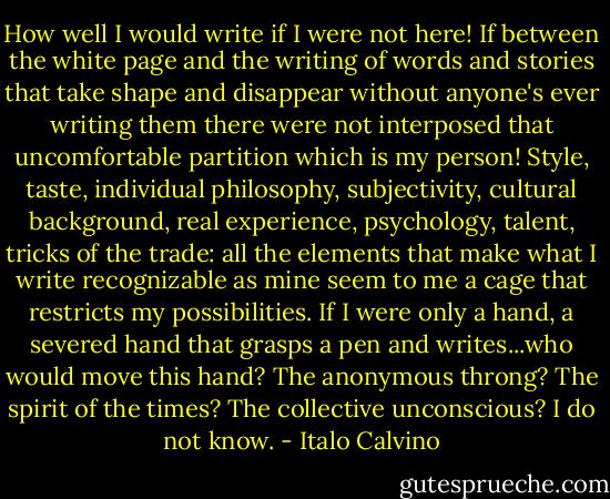 How well I would write if I were not here! If between the white page and the writing of words and stories that take shape and disappear without anyone's ever writing them there were not interposed that uncomfortable partition which is my person! Style, taste, individual philosophy, subjectivity, cultural background, real experience, psychology, talent, tricks of the trade: all the elements that make what I write recognizable as mine seem to me a cage that restricts my possibilities. If I were only a hand, a severed hand that grasps a pen and writes...who would move this hand? The anonymous throng? The spirit of the times? The collective unconscious? I do not know. - Italo Calvino