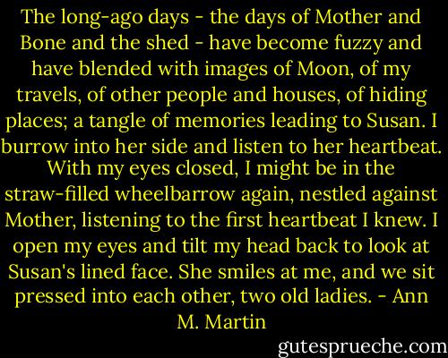 The long-ago days - the days of Mother and Bone and the shed - have become fuzzy and have blended with images of Moon, of my travels, of other people and houses, of hiding places; a tangle of memories leading to Susan. I burrow into her side and listen to her heartbeat. With my eyes closed, I might be in the straw-filled wheelbarrow again, nestled against Mother, listening to the first heartbeat I knew. I open my eyes and tilt my head back to look at Susan's lined face. She smiles at me, and we sit pressed into each other, two old ladies. - Ann M. Martin