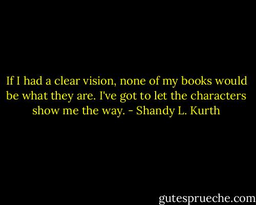 If I had a clear vision, none of my books would be what they are. I've got to let the characters show me the way. - Shandy L. Kurth