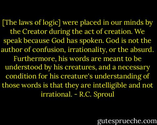 [The laws of logic] were placed in our minds by the Creator during the act of creation. We speak because God has spoken. God is not the author of confusion, irrationality, or the absurd. Furthermore, his words are meant to be understood by his creatures, and a necessary condition for his creature's understanding of those words is that they are intelligible and not irrational. - R.C. Sproul
