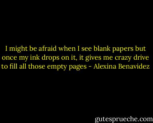 I might be afraid when I see blank papers but once my ink drops on it, it gives me crazy drive to fill all those empty pages - Alexina Benavidez
