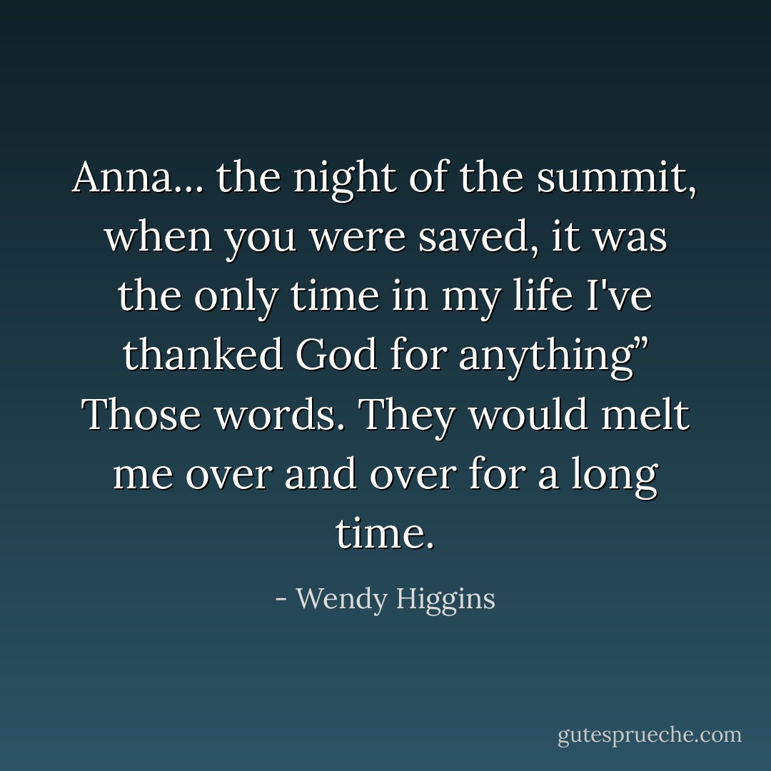 Anna... the night of the summit, when you were saved, it was the only time in my life I've thanked God for anything”<br />Those words. They would melt me over and over for a long time. - Wendy Higgins